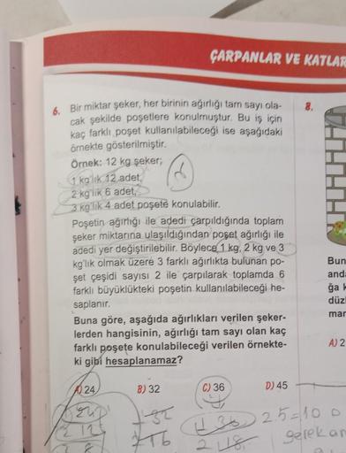 6. Bir miktar şeker, her birinin ağırlığı tam sayı ola-
cak şekilde poşetlere konulmuştur. Bu iş için
kaç farklı poşet kullanılabileceği ise aşağıdaki
örnekte gösterilmiştir.
ÇARPANLAR VE KATLAR
Örnek: 12 kg şeker;
1 kg'lık 12 adet,
2 kg'lik 6 adet,
3 kg'l