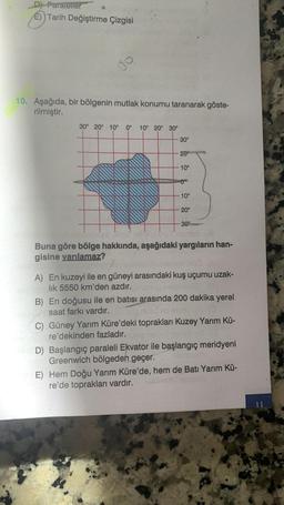 D) Paraletler
E) Tarih Değiştirme Çizgisi
10. Aşağıda, bir bölgenin mutlak konumu taranarak göste-
rilmiştir.
30° 20° 10° 0° 10° 20° 30°
wwwwwwww
30°
20⁰
10°
0⁰⁰
10°
20°
30°
Bod bil
Buna göre bölge hakkında, aşağıdaki yargıların han-
gisine varılamaz?
A) En kuzeyi ile en güneyi arasındaki kuş uçumu uzak-
lık 5550 km'den azdır.
B) En doğusu ile en batısı arasında 200 dakika yerel
saat farkı vardır.
C) Güney Yarım Küre'deki toprakları Kuzey Yarım Kü-
re'dekinden fazladır.
D) Başlangıç paraleli Ekvator ile başlangıç meridyeni
Greenwich bölgeden geçer.
600
E) Hem Doğu Yarım Küre'de, hem de Batı Yarım Kü-
re'de toprakları vardır.
