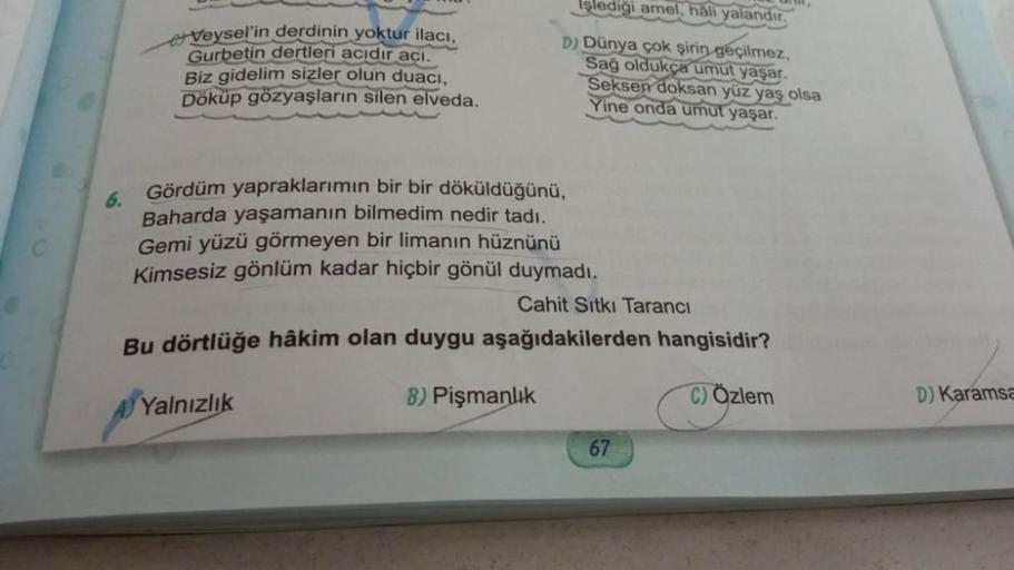 6.
Veysel'in derdinin yoktur ilacı,
Gurbetin dertleri acıdır acı.
Biz gidelim sizler olun duaci,
Döküp gözyaşların silen elveda.
Işlediği amel, hali yalandır.
D) Dünya çok şirin geçilmez,
Sağ oldukça umut yaşar.
Seksen doksan yüz yaş olsa
Yine onda umut ya