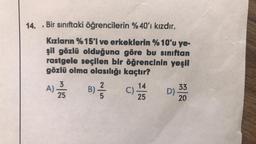 14.. Bir sınıftaki öğrencilerin %40'ı kızdır.
Kızların %15'i ve erkeklerin %10'u ye-
şil gözlü olduğuna göre bu sınıftan
rastgele seçilen bir öğrencinin yeşil
gözlü olma olasılığı kaçtır?
14
A) 2/55 B) // C)
//
25
D)
33
20