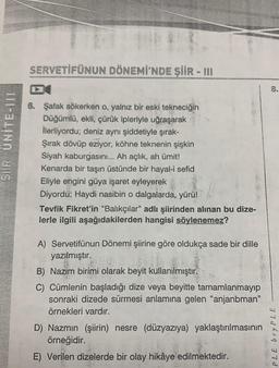 SIR UNITE-111
SERVETİFÜNUN DÖNEMİ'NDE ŞİİR - III
6. Şafak sökerken o, yalnız bir eski tekneciğin
Düğümlü, ekli, çürük ipleriyle uğraşarak
İlerliyordu; deniz aynı şiddetiyle şırak-
Şırak dövüp eziyor, köhne teknenin şişkin
Siyah kaburgasını... Ah açlık, ah ümit!
Kenarda bir taşın üstünde bir hayal-i sefid
Eliyle engini güya işaret eyleyerek
Diyordu: Haydi nasibin o dalgalarda, yürü!
Tevfik Fikret'in "Balıkçılar" adlı şiirinden alınan bu dize-
lerle ilgili aşağıdakilerden hangisi söylenemez?
A) Servetifünun Dönemi şiirine göre oldukça sade bir dille
yazılmıştır.
B) Nazım birimi olarak beyit kullanılmıştır.
C) Cümlenin başladığı dize veya beyitte tamamlanmayıp
sonraki dizede sürmesi anlamına gelen "anjanbman"
örnekleri vardır.
D) Nazmın (şiirin) nesre (düzyazıya) yaklaştırılmasının
örneğidir.
E) Verilen dizelerde
bir olay hikâye
bir olay hikâye ed
edilmektedir.
8.
PLE bryPLE