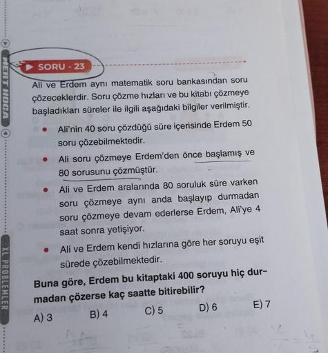 O
MERT HOCA
XL PROBLEMLER
SORU - 23
Ali ve Erdem aynı matematik soru bankasından soru
çözeceklerdir. Soru çözme hızları ve bu kitabı çözmeye
başladıkları süreler ile ilgili aşağıdaki bilgiler verilmiştir.
● Ali'nin 40 soru çözdüğü süre içerisinde Erdem 50