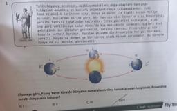 2.
Tarih boyunca insanlar, açıklayamadıkları doğa olayları hakkında
hikâyeler anlatmış ve bunları anlamlandırmaya çalışmışlardır. Eski
Roma mitolojik tarihinde uzay, Dünya ve evren ile ilgili birçok hikaye
bulunur. Bunlardan birine göre, bir tanrıça olan Ceres'in kızı Proserpina,
yeraltı tanrısı tarafından kaçirilir. Ceres güçlerini kullanarak, kızı
ona geri verilinceye kadar Dünya'da kış mevsiminin sürmesini sağlar; kızı
geldiğinde ise ilkbahar gelecektir. Yeraltı tanrısı, Proserpina'yı bir
koşulla serbest bırakır. Yapılan anlaşma ile Proserpina her yıl bir kere,
yeraltı dünyasına dönmek ve bir sürede orada kalmak zorundadır. Bu süreçte
Dünya'da kış mevsimi görülecektir.
K
IV
Efsaneye göre, Kuzey Yarım Küre'de Dünya'nın numaralandırılmış konumlarından hangisinde, Proserpina
yeraltı dünyasında bulunur?
A) I
B) II
C) III
6
D) IV
8. Sinif Fen Bilimleri
föy 1