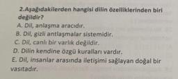 2.Aşağıdakilerden hangisi dilin özelliklerinden biri
değildir?
A. Dil, anlaşma aracıdır.
B. Dil, gizli antlaşmalar sistemidir.
C. Dil, canlı bir varlık değildir.
D. Dilin kendine özgü kuralları vardır.
E. Dil, insanlar arasında iletişimi sağlayan doğal bir
vasıtadır.