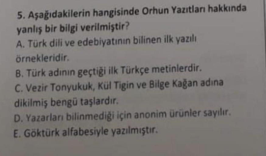 5. Aşağıdakilerin hangisinde Orhun Yazıtları hakkında
yanlış bir bilgi verilmiştir?
A. Türk dili ve edebiyatının bilinen ilk yazılı
örnekleridir.
B. Türk adının geçtiği ilk Türkçe metinlerdir.
C. Vezir Tonyukuk, Kül Tigin ve Bilge Kağan adına
dikilmiş beng