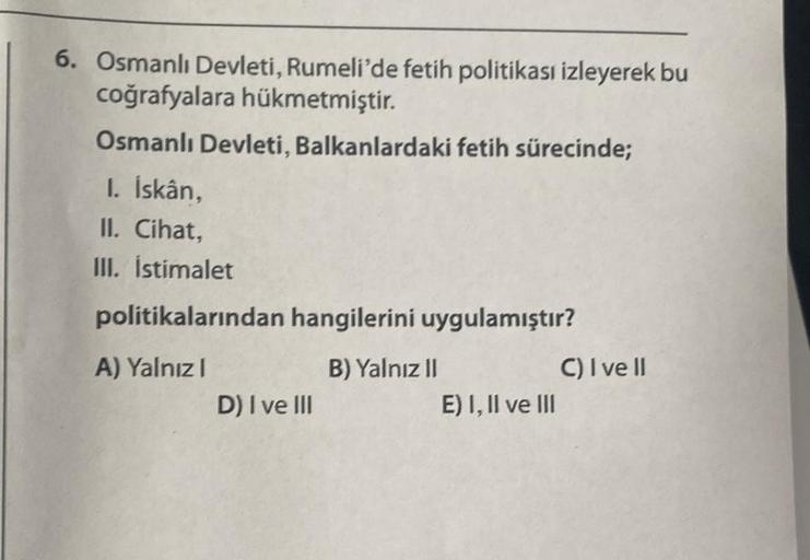 6. Osmanlı Devleti, Rumeli'de fetih politikası izleyerek bu
coğrafyalara hükmetmiştir.
Osmanlı Devleti, Balkanlardaki fetih sürecinde;
I. İskân,
II. Cihat,
III. İstimalet
politikalarından hangilerini uygulamıştır?
A) Yalnız I
B) Yalnız II
D) I ve III
E) I,