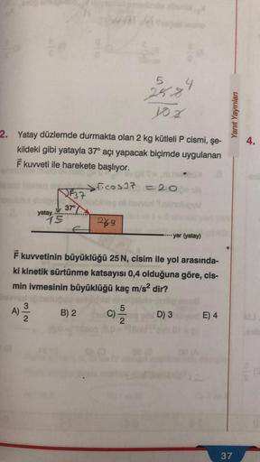 2. Yatay düzlemde durmakta olan 2 kg kütleli P cismi, şe-
kildeki gibi yatayla 37° açı yapacak biçimde uygulanan
F kuvveti ile harekete başlıyor.
A)
yatay
N/w
15
F37
5
25.8.
yox
37°
ficos37 = 20
labbbleg ell
249
4
F kuvvetinin büyüklüğü 25 N, cisim ile yol