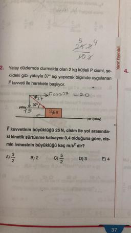 2. Yatay düzlemde durmakta olan 2 kg kütleli P cismi, şe-
kildeki gibi yatayla 37° açı yapacak biçimde uygulanan
F kuvveti ile harekete başlıyor.
A)
yatay
N/w
15
F37
5
25.8.
yox
37°
ficos37 = 20
labbbleg ell
249
4
F kuvvetinin büyüklüğü 25 N, cisim ile yol arasında-
ki kinetik sürtünme katsayısı 0,4 olduğuna göre, cis-
min ivmesinin büyüklüğü kaç m/s² dir?
B) 2 C) -5/2
yer (yatay)
D) 3
E) 4
Yanıt Yayınları
37
4.
