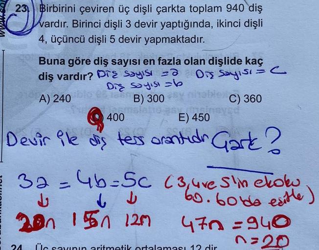 23 Birbirini çeviren üç dişli çarkta toplam 940 diş
Wardır. Birinci dişli 3 devir yaptığında, ikinci dişli
4, üçüncü dişli 5 devir yapmaktadır.
Buna göre diş sayısı en fazla olan dişlide kaç
diş vardır? Pre sayısı =@ Diş Sayısı.
Die Sayısı b
C) 360
(
A) 24