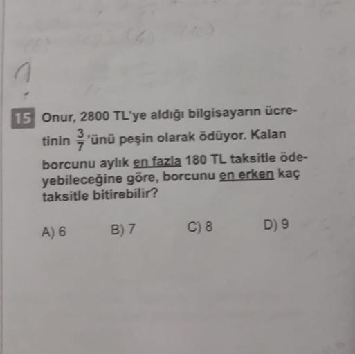 15 Onur, 2800 TL'ye aldığı bilgisayarın ücre-
tinin'ünü peşin olarak ödüyor. Kalan
borcunu aylık en fazla 180 TL taksitle öde-
yebileceğine göre, borcunu en erken kaç
taksitle bitirebilir?
A) 6
B) 7
C) 8
D) 9