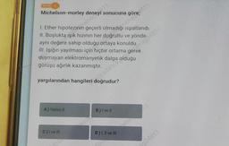 Michelson-morley
sonucuna
Penews11
I. Ether hipotezinin geçerli olmadığı ispatlandı.
II. Boşlukta ışık hızının her doğrultu ve yönde
aynı değere sahip olduğu ortaya konuldu.
III. Işığın yayılması için hiçbir ortama gerek
duymayan elektromanyetik dalga
görüşü ağırlık kazanmıştır.
Ocsif4b0k olduğu
yargılarından hangileri doğrudur?
A) Yalnız II
C) I ve Ill
B) I ve Il
wnage 1811
D) I, II ve III
nag24811
2924811