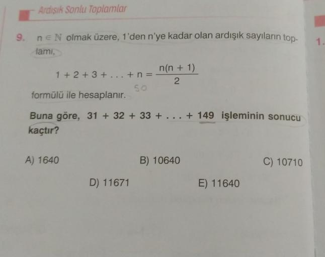 Ardışık Sonlu Toplamlar
9. n = N olmak üzere, 1'den n'ye kadar olan ardışık sayıların top-
lami,
1+2+3+...+n=
A) 1640
50
formülü ile hesaplanır.
Buna göre, 31 +32 +33 + . . . + 149 işleminin sonucu
kaçtır?
D) 11671
n(n + 1)
2
B) 10640
E) 11640
C) 10710
1.