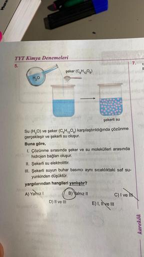 Mura
TYT Kimya Denemeleri
5.
H₂O
şekerli su
Su (H₂O) ve şeker (C6H₁2O6) karşılaştırıldığında çözünme
gerçekleşir ve şekerli su oluşur.
şeker (C6H1206)
Buna göre,
DUES
1. Çözünme sırasında şeker ve su molekülleri arasında
hidrojen bağları oluşur.
abnoviel
I