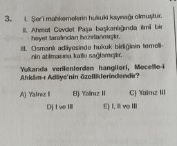 3. 1. Şer'i mahkemelerin hukuki kaynağı olmuştur.
II. Ahmet Cevdet Paşa başkanlığında ilmî bir
ipillige heyet tarafından hazırlanmıştır.
III. Osmanlı adliyesinde hukuk birliğinin temeli-
nin atılmasına katkı sağlamıştır.
Yukarıda verilenlerden hangileri, Mecelle-i
Ahkâm-ı Adliye'nin özelliklerindendir?
A) Yalnız I
D) I ve III
B) Yalnız II
C) Yalnız III
E) I, II ve Ill