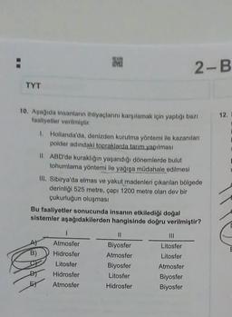 11
TYT
10. Aşağıda insanların ihtiyaçlarını karşılamak için yaptığı bazı
faaliyetler verilmiştir.
B)
ONWER
Mel
EY
1. Hollanda'da, denizden kurutma yöntemi ile kazanılan
polder adındaki topraklarda tarım.yapılması
II. ABD'de kuraklığın yaşandığı dönemlerde bulut
tohumlama yöntemi ile yağışa müdahale edilmesi
Bu faaliyetler sonucunda insanın etkilediği doğal
sistemler aşağıdakilerden hangisinde doğru verilmiştir?
III. Sibirya'da elmas ve yakut madenleri çıkarılan bölgede
derinliği 525 metre, çapı 1200 metre olan dev bir
çukurluğun oluşması
I
Atmosfer
Hidrosfer
Litosfer
Hidrosfer
Atmosfer
2-B
11
Biyosfer
Atmosfer
Biyosfer
Litosfer
Hidrosfer
Litosfer
Litosfer
Atmosfer
Biyosfer
Biyosfer
12.
E