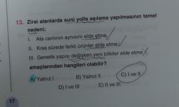 17
13. Zirai alanlarda suni yolla aşılama yapılmasının temel
nedeni;
1. Ata canlının aynısını elde etme,
II. Kısa sürede farklı ürünler elde etme,
III. Genetik yapısı değişken yeni bitkiler elde etme
amaçlarından hangileri olabilir?
A) Yalnız I
B) Yalnız II
D) I ve III
E) II ve III
C) I ve II