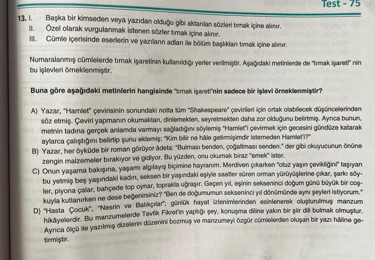 13. I.
II.
III.
Başka bir kimseden veya yazıdan olduğu gibi aktarılan sözleri tırnak içine alınır.
Özel olarak vurgulanmak istenen sözler tırnak içine alınır.
Cümle içerisinde eserlerin ve yazıların adları ile bölüm başlıkları tırnak içine alınır.
Test-75