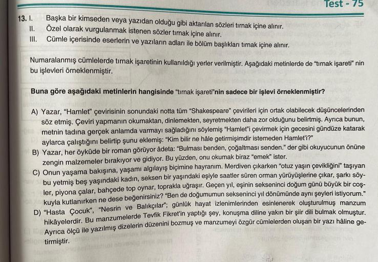 13. I.
II.
III.
Başka bir kimseden veya yazıdan olduğu gibi aktarılan sözleri tırnak içine alınır.
Özel olarak vurgulanmak istenen sözler tırnak içine alınır.
Cümle içerisinde eserlerin ve yazıların adları ile bölüm başlıkları tırnak içine alınır.
Test-75
