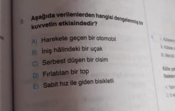 t(s)
3. Aşağıda verilenlerden hangisi dengelenmiş bir
kuvvetin etkisindedir?
A) Harekete geçen bir otomobil
B) İniş hâlindeki bir uçak
C) Serbest düşen bir cisim
D) Fırlatılan bir top
E) Sabit hız ile giden bisikletli
6.
L. Kütlelering
II. Kütleler a
III. Menzili
Kütle çek
ifadelerd
A) Yaln
D) Il ve