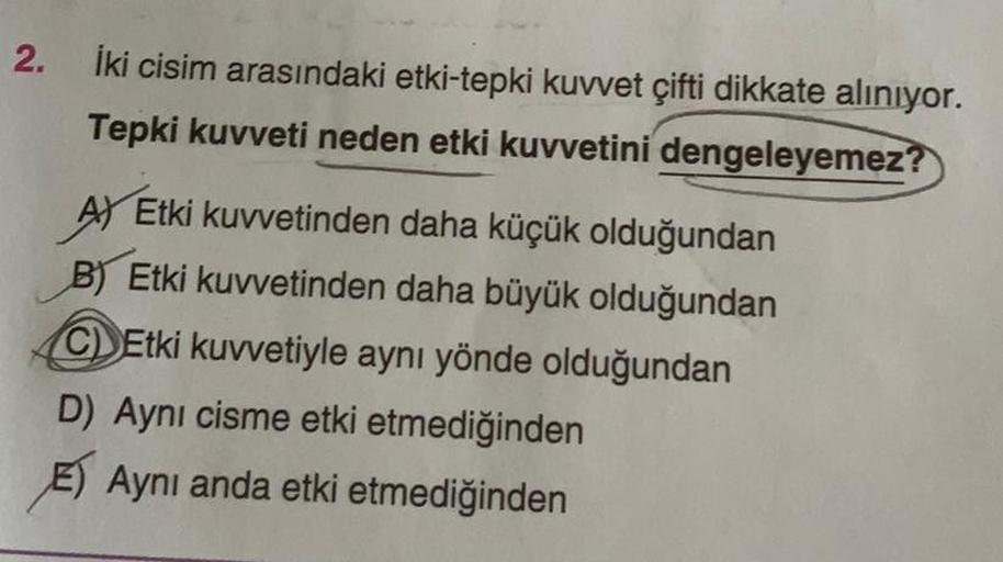 2.
İki cisim arasındaki etki-tepki kuvvet çifti dikkate alınıyor.
Tepki kuvveti neden etki kuvvetini dengeleyemez?
A) Etki kuvvetinden daha küçük olduğundan
B) Etki kuvvetinden daha büyük olduğundan
CEtki kuvvetiyle aynı yönde olduğundan
D) Aynı cisme etki