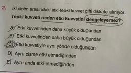 2.
İki cisim arasındaki etki-tepki kuvvet çifti dikkate alınıyor.
Tepki kuvveti neden etki kuvvetini dengeleyemez?
A) Etki kuvvetinden daha küçük olduğundan
B) Etki kuvvetinden daha büyük olduğundan
CEtki kuvvetiyle aynı yönde olduğundan
D) Aynı cisme etki etmediğinden
E) Aynı anda etki etmediğinden