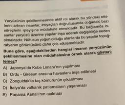 Yeryüzünün şekillenmesinde aktif rol alarak bu yöndeki etki-
lerini artıran insanlar, ihtiyaçları doğrultusunda doğadaki bazı
süreçlerin işleyişine müdahale etmektedir. Bu bağlamda in-
sanlar yeryüzü üzerine yapılar inşa ederek değişikliğe neden
olmaktadır. Nüfusun yoğun olduğu alanlarda bu yapılar topoğ-
rafyanın görüntüsünü daha çok etkilemektedir.
Buna göre, aşağıdakilerden hangisi insanın yeryüzünün
şekillenmesine olan müdahalesine örnek olarak gösteri-
lemez?
A) Japonya'da Kobe Limanı'nın yapılması
B) Ordu - Giresun arasına havaalanı inşa edilmesi
C) Zonguldak'ta taş kömürünün çıkarılması
D) İtalya'da volkanik patlamaların yaşanması
E) Panama Kanalı'nın açılması