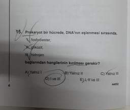 15. Prokaryot bir hücrede, DNA'nın eşlenmesi sırasında,
fosfodiester,
glikozit,
IN. hidrojen
bağlarından hangilerinin kırılması gerekir?
A) Yalnız I
D) I ve III
B) Yalnız II
E) I, II ve III
C) Yalnız III
44052