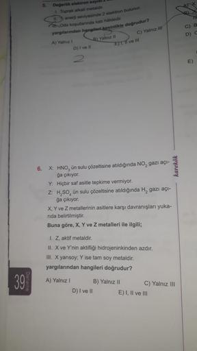 39
5.
Değerlik elektron sayıs
1. Toprak alkali metaldir.
enerji seviyesinde 2 elektron bulunur.
Oda koşullarında katı håldedir.
yargılarından hangileri kesinlikle doğrudur?
A) Yalnız I
D) I ve Il
B) Yalnız II
A) Yalnız I
6.
X: HNO, ün sulu çözeltisine atıl