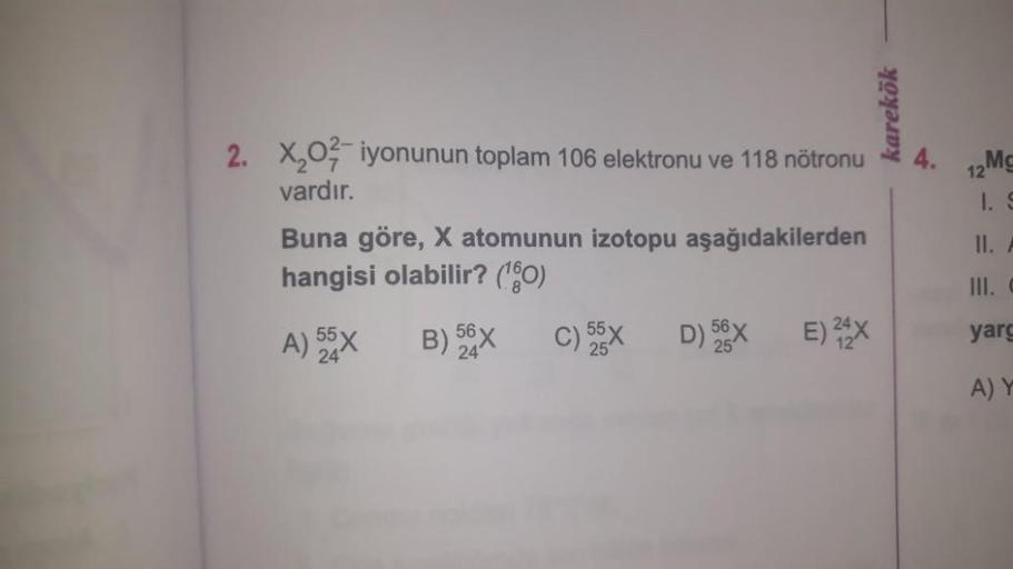 2. X₂02 iyonunun toplam 106 elektronu ve 118 nötronu
vardır.
Buna göre, X atomunun izotopu aşağıdakilerden
hangisi olabilir? (¹60)
A) 55X
B) 56X
24
C) 55x D) 56X
25
25
E) 24X
karekök
4.
12
12Mc
1. S
II. A
III. C
yarg
A) Y