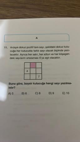 11. Ardışık dokuz pozitif tam sayı, şekildeki dokuz kutu-
cuğa her kutucukta farklı sayı olacak biçimde yazı-
lacaktır. Ayrıca her satır, her sütun ve her köşegen-
deki sayıların ortalaması 6'ya eşit olacaktır.
4
A
B) 6
7
Buna göre, boyalı kutucuğa hangi sayı yazılma-
lıdır?
A) 5
C) 8
D) 9
E) 10