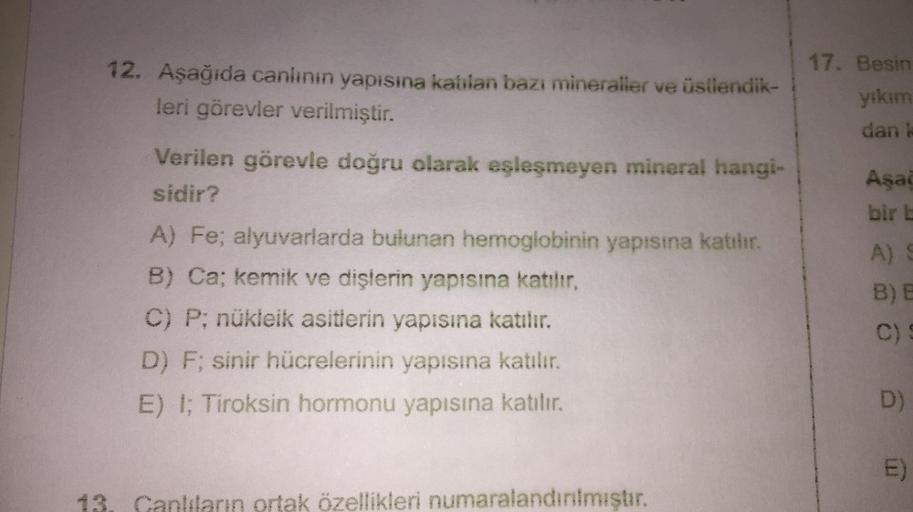 12. Aşağıda canlının yapısına katılan bazı mineraller ve üstlendik-
leri görevler verilmiştir.
Verilen görevle doğru olarak eşleşmeyen mineral hangi-
sidir?
A) Fe; alyuvarlarda bulunan hemoglobinin yapısına katılır.
B) Ca; kemik ve dişlerin yapısına katılı