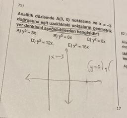 79)
Analitik düzlemde A(3, 0) noktasına ve x = -3
doğrusuna eşit uzaklıktaki noktaların geometrik
yer denklemi aşağıdakilerden hangisidir?
A) y² = 3x
B) y² = 6x
C) y² = 8x
D) y² = 12x
|X=-3
E) y² = 16x
(y=0)₂ (
82)
17
Ana
rind
IAC
no
A)