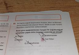 a iç ve dış
şekillerinin
arlanma
ular) ve
her-
eler.
mci
22. İlk Çağ'da coğrafi düşüncelere Anadolu, Mısır ve Mezopo-
tamya dolaylarında yaşayan Mısırlı, Babilli ve eski Yunanlı
filozofların eserlerinde rastlanmaktadır.
Buna göre aşağıdakilerden hangisi İlk Çağ'da coğrafi
çalışmalar yapan bilim insanları arasında yer almaz?
B) Anaksimander
A) Thales
C) Platon
D) Carl Ritter
E) Eratosthenes