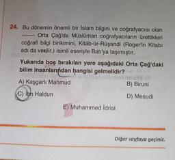 24. Bu dönemin önemli bir İslam bilgini ve coğrafyacısı olan
Orta Çağ'da Müslüman coğrafyacıların ürettikleri
coğrafi bilgi birikimini, Kitâb-ür-Rüşandi (Roger'in Kitabı
adı da verilir.) isimli eseriyle Batı'ya taşımıştır.
Yukarıda boş bırakılan yere aşağıdaki Orta Çağ'daki
bilim insanlarından hangisi gelmelidir?
A) Kaşgarlı Mahmud
C) Ibn Haldun
uffisho lamot na utao
B) Biruni
D) Mesudi
E) Muhammed İdrisi
Diğer sayfaya geçiniz.