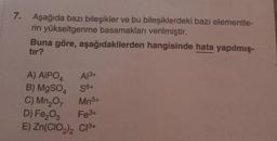 7.
Aşağıda bazı bileşikler ve bu bileşiklerdeki bazı elementle-
rin yükseltgenme basamakları verilmiştir.
Buna göre, aşağıdakilerden hangisinde hata yapılmış-
tır?
A) AIPO4
B) MgSO4
C) Mn₂O7
Mn5+
D) Fe₂O3
Fe3+
E) Zn(CIO₂)2 C1³+
A13+
S6+