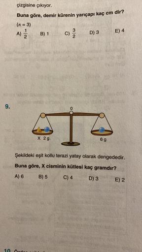 9.
çizgisine çıkıyor.
Buna göre, demir kürenin yarıçapı kaç cm dir?
(n = 3)
1|2
A) =/2/2
B) 1
10 Örde
X 2g
32
C) 12/12
D) 3
6 g
E) 4
Şekildeki eşit kollu terazi yatay olarak dengededir.
Buna göre, X cisminin kütlesi kaç gramdır?
A) 6
B) 5
C) 4
D) 3
E) 2