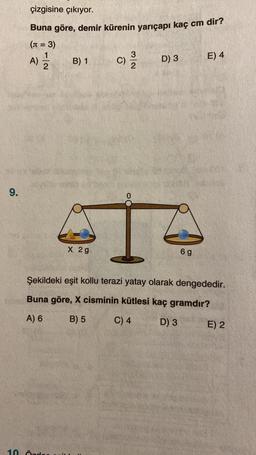 9.
çizgisine çıkıyor.
Buna göre, demir kürenin yarıçapı kaç cm dir?
(n = 3)
1|2
A) =/2/2
B) 1
10 Örde
X 2g
32
C) 12/12
D) 3
6 g
E) 4
Şekildeki eşit kollu terazi yatay olarak dengededir.
Buna göre, X cisminin kütlesi kaç gramdır?
A) 6
B) 5
C) 4
D) 3
E) 2