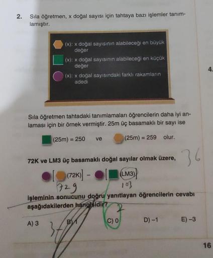 2.
Sıla öğretmen, x doğal sayısı için tahtaya bazı işlemler tanım-
lamıştır.
(x): x doğal sayısının alabileceği en büyük
değer
(x): x doğal sayısının alabileceği en küçük
değer
(x): x doğal sayısındaki farklı rakamların
adedi
Sıla öğretmen tahtadaki tanıml