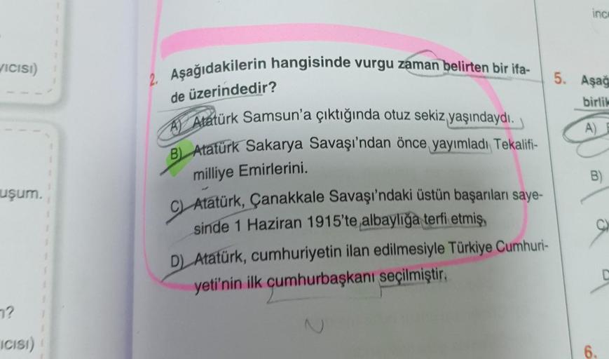 VICISI)
uşum.
7?
ICISI)
Aşağıdakilerin hangisinde vurgu zaman belirten bir ifa-
de üzerindedir?
A) Atatürk Samsun'a çıktığında otuz sekiz yaşındaydı.
B) Atatürk Sakarya Savaşı'ndan önce yayımladı Tekalifi-
milliye Emirlerini.
C) Atatürk, Çanakkale Savaşı'n