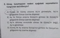 3. Güneş tutulmasının nedeni aşağıdaki seçeneklerin
hangisinde belirtilmiştir?
A) Dünya ile Güneş arasına Ay'ın girmesiyle, Ay'ın
gölgesinin Dünya üzerine düşmesi
B) Ay ile Dünya arasına Güneş'in girmesi ile Güneş'in
gölgesinin Dünya üzerine düşmesi
C) Ay'ın dolunay evresinde olması ile Güneş'in değil,
Ay'ın görülmesi
D) Güneş ile Ay arasına Dünya'nın girmesi ile Dünya'nın
gölgesinin Ay üzerine düşmesi