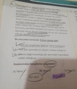 5.
Esas itibarıyla bir değişimin şiiridir Tohum, hem Melih
Cevdet Anday'in Garip şiir akımının temel zihniyet
tarzından kopuşunu hem de bir adım ileri giderek yeni bir
şiir anlayışına zemin hazırlayışını simgeler. Bu açıdan
bakıldığında, Anday'in yaşamında bir kilometre taşıdır
Tohum. Kendisiyle yapılan söyleşilerde Garip'ten bu şiirle
ayrıldığını ifade etmesi de bunun somut göstergesidir
zaten. Orhan Veli ve Oktay Rifat'la birlikte Garip şiirinin
kurucusu olan Melih Cevdet'in bu kopuşu, Türk edebiyatı
açısından da bir dönüm noktasıdır. Bu şiir aynı zamanda
eski şiir düzenini kendi içinde yaşatır.
Bu parçadan hareketle Tohum şiiriyle ilgili;
Klasik
Klasik şiir çizgisinden farklı bir yerde durduğuna,
Turk şiiri açısından bir dönüm noktası olduğuna,
III şairinin bağlı bulunduğu şiir akımından kopmasına
neden olduğuna
ifadelerinden hangilerine ulaşılabilir?
A) Yalnız
(D) I ve II
B) Yalnızl
Paragra
E) Il ve ill
7.
C) Yalnız III