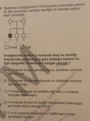 9. Aşağıdaki soyağacında X kromozomu üzerindeki çekinik
bir alel tarafından kalıtılan özelliğin bir ailedeki kalıtım
seyri verilmiştir.
2
ON
345
Erkek Dişi
Soyağacında sadece 3 numaralı birey bu özelliği
fenotipinde gösterdiğine göre özelliğin kalıtımı ile