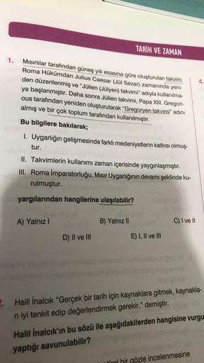 1.
Mısırlılar tarafından güneş yılı esasına göre oluşturulan takvim
Roma Hükümdarı Julius Caesar (Jül Sezar) zamanında yeni-
den düzenlenmiş ve "Jülien (Jülyen) takvimi" adıyla kullanılma-
ya başlanmıştır. Daha sonra Jülien takvimi, Papa XIII. Gregori-
ous