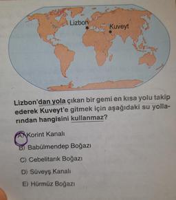 Lizbon
Lizbon'dan yola çıkan bir gemi en kısa yolu takip
ederek Kuveyt'e gitmek için aşağıdaki su yolla-
rindan hangisini kullanmaz?
Korint Kanalı
B) Babülmendep Boğazı
Cebelitarık Boğazı
Kuveyt
D) Süveyş Kanalı
E) Hürmüz Boğazı