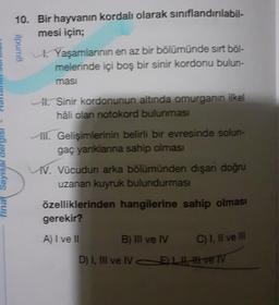 final Sayısal derg
10. Bir hayvanın kordalı olarak sınıflandırılabil-
mesi için;
ilpum8
Yaşamlarının en az bir bölümünde sırt böl-
melerinde içi boş bir sinir kordonu bulun-
masi
i. Sinir kordonunun altında omurganın ilkel
hâli olan notokord bulunması
ill. Gelişimlerinin belirli bir evresinde solun-
gaç yanıklarına sahip olması
VV. Vücudun arka bölümünden dışan doğru
uzanan kuyruk bulundurması
özelliklerinden hangilerine sahip olması
gerekir?
A) I ve II
B) III ve IV
D) I, III ve IVEL
C) I, II ve III
ve TV