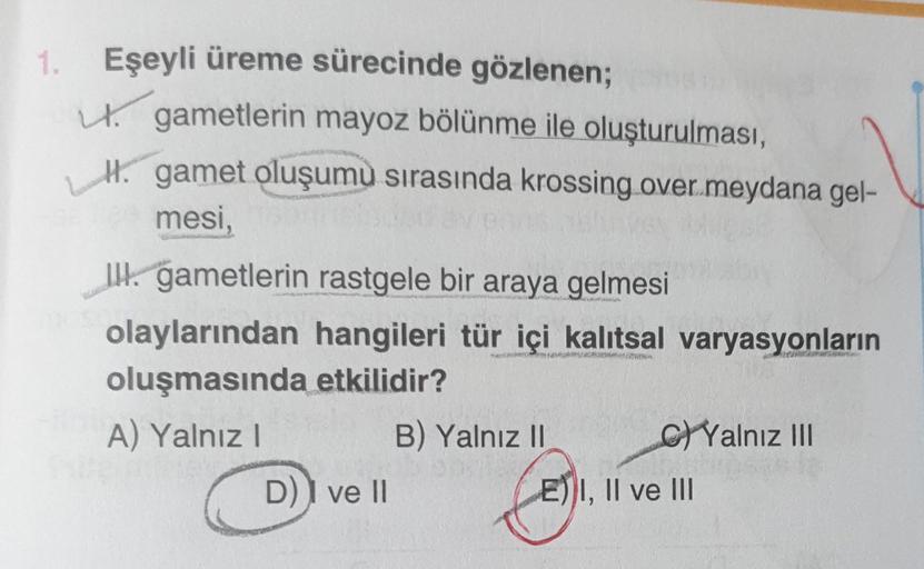 1. Eşeyli üreme sürecinde gözlenen;
gametlerin mayoz bölünme ile oluşturulması,
gamet oluşumu sırasında krossing over.meydana gel-
mesi,
III. gametlerin rastgele bir araya gelmesi
olaylarından hangileri tür içi kalıtsal varyasyonların
oluşmasında etkilidir