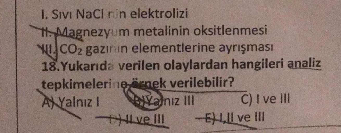 I. Sivi NaCl nin elektrolizi
H. Magnezyum metalinin oksitlenmesi
WI.CO2 gazının elementlerine ayrışması
18. Yukarıda verilen olaylardan hangileri analiz
tepkimelerine örnek verilebilir?
AXYalnız 1
BIYalnız III
Hve III
C) I ve III
-ELII ve III