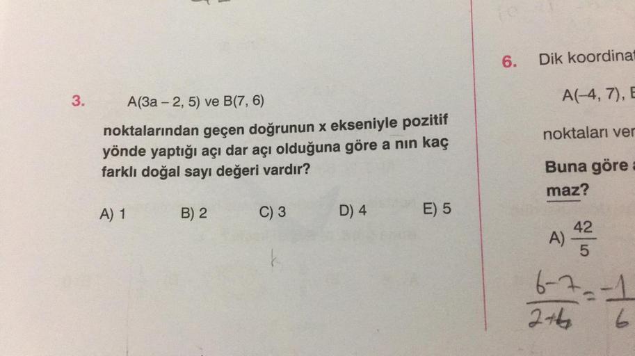 3.
A(3a - 2, 5) ve B(7, 6)
noktalarından geçen doğrunun x ekseniyle pozitif
yönde yaptığı açı dar açı olduğuna göre a nın kaç
farklı doğal sayı değeri vardır?
A) 1
B) 2
C) 3
D) 4
E) 5
fo
6.
Dik koordinat
A(-4, 7), E
noktaları ver
Buna göre
maz?
42
5
6-7₂-1