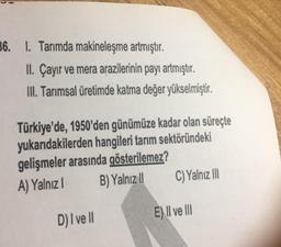 36. 1. Tarımda makineleşme artmıştır.
II. Çayır ve mera arazilerinin payı artmıştır.
III. Tarımsal üretimde katma değer yükselmiştir.
Türkiye'de, 1950'den günümüze kadar olan süreçte
yukarıdakilerden hangileri tarım sektöründeki
gelişmeler arasında gösterilemez?
A) Yalnız 1
B) Yalnız II
D) I ve II
C) Yalnız III
E) II ve III