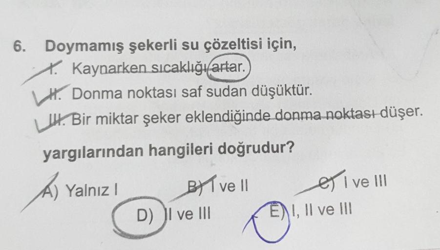 6. Doymamış şekerli su çözeltisi için,
Kaynarken sıcaklığı artar.
H.Donma noktası saf sudan düşüktür.
L. Bir miktar şeker eklendiğinde donma noktası düşer.
yargılarından hangileri doğrudur?
A) Yalnız I
BI ve II
D) I ve III
I ve III
EI, II ve III